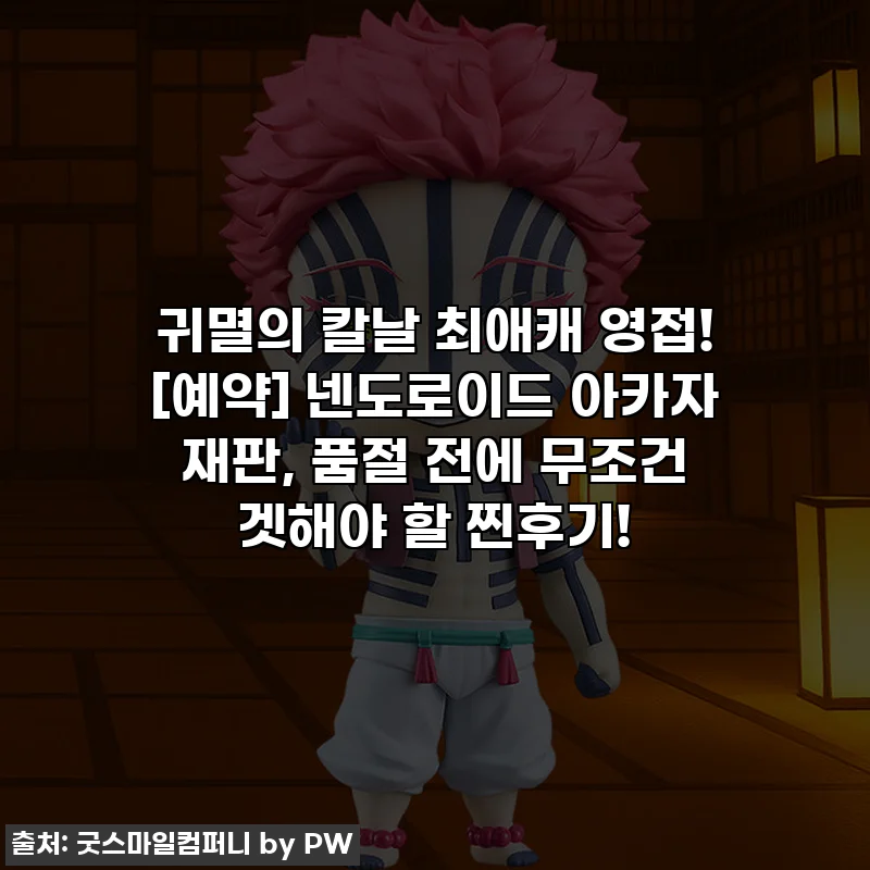 귀멸의 칼날 최애캐 영접! [예약] 넨도로이드 아카자 재판, 품절 전에 무조건 겟해야 할 찐후기!